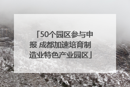 50个园区参与申报 成都加速培育制造业特色产业园区